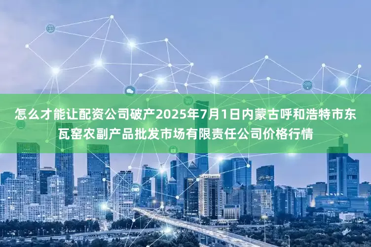 怎么才能让配资公司破产2025年7月1日内蒙古呼和浩特市东瓦窑农副产品批发市场有限责任公司价格行情