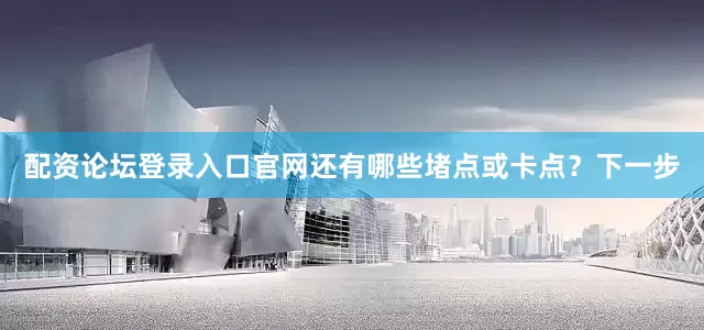 配资论坛登录入口官网还有哪些堵点或卡点？下一步
