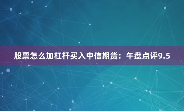 股票怎么加杠杆买入中信期货：午盘点评9.5