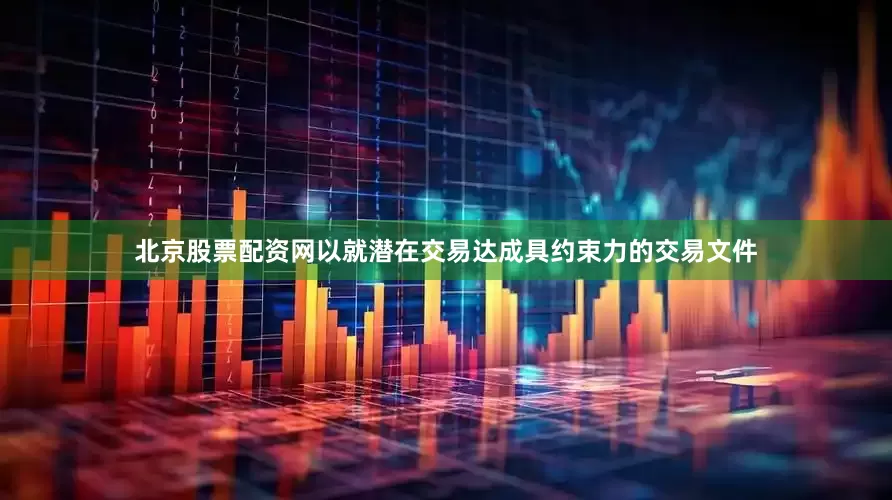 北京股票配资网以就潜在交易达成具约束力的交易文件