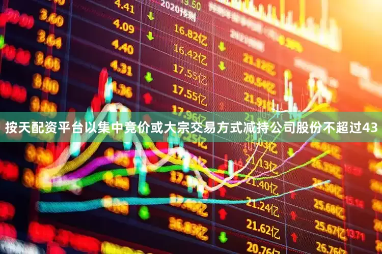 按天配资平台以集中竞价或大宗交易方式减持公司股份不超过43