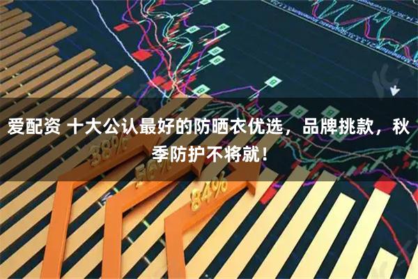 爱配资 十大公认最好的防晒衣优选，品牌挑款，秋季防护不将就！