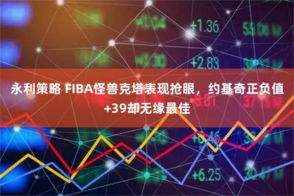 永利策略 FIBA怪兽克塔表现抢眼，约基奇正负值+39却无缘最佳