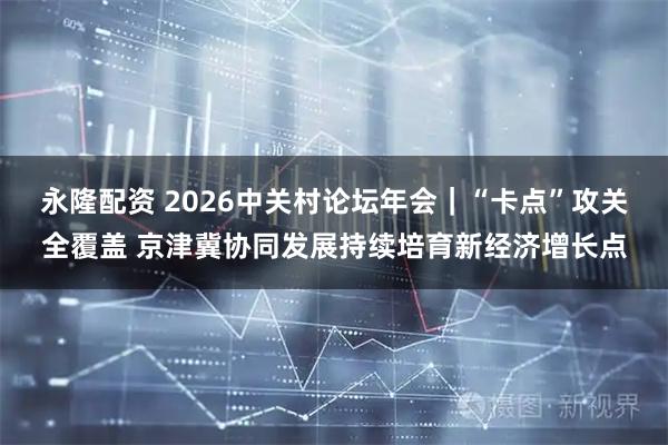 永隆配资 2026中关村论坛年会|“卡点”攻关全覆盖 京津冀协同发展持续培育新经济增长点