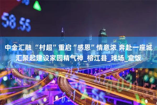 中金汇融 “村超”重启“感恩”情意浓 奔赴一座城汇聚起建设家园精气神_榕江县_球场_盒饭