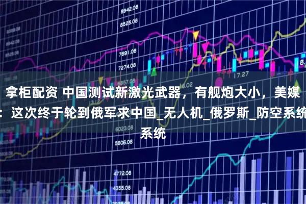 拿柜配资 中国测试新激光武器，有舰炮大小，美媒：这次终于轮到俄军求中国_无人机_俄罗斯_防空系统