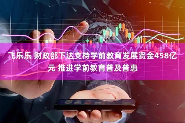 飞乐乐 财政部下达支持学前教育发展资金458亿元 推进学前教育普及普惠