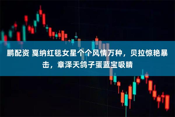 鹏配资 戛纳红毯女星个个风情万种，贝拉惊艳暴击，章泽天鸽子蛋蓝宝吸睛