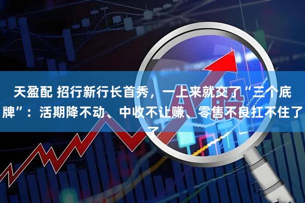 天盈配 招行新行长首秀，一上来就交了“三个底牌”：活期降不动、中收不让赚、零售不良扛不住了
