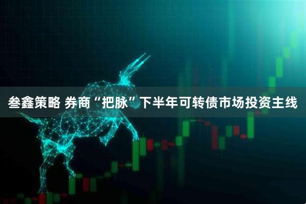 叁鑫策略 券商“把脉”下半年可转债市场投资主线
