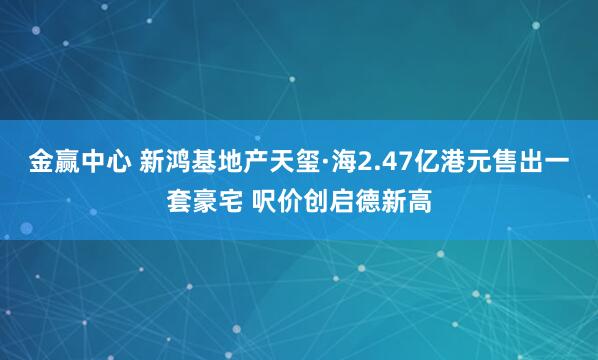 金赢中心 新鸿基地产天玺·海2.47亿港元售出一套豪宅 呎价创启德新高